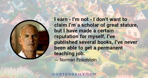 I earn - I'm not - I don't want to claim I'm a scholar of great stature, but I have made a certain reputation for myself, I've published several books, I've never been able to get a permanent teaching job.