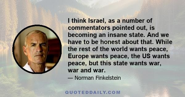 I think Israel, as a number of commentators pointed out, is becoming an insane state. And we have to be honest about that. While the rest of the world wants peace, Europe wants peace, the US wants peace, but this state