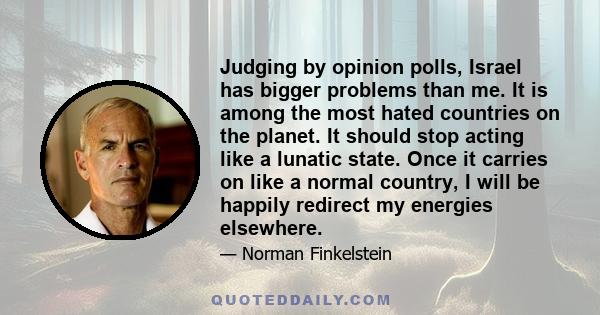 Judging by opinion polls, Israel has bigger problems than me. It is among the most hated countries on the planet. It should stop acting like a lunatic state. Once it carries on like a normal country, I will be happily