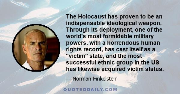 The Holocaust has proven to be an indispensable ideological weapon. Through its deployment, one of the world's most formidable military powers, with a horrendous human rights record, has cast itself as a victim state,