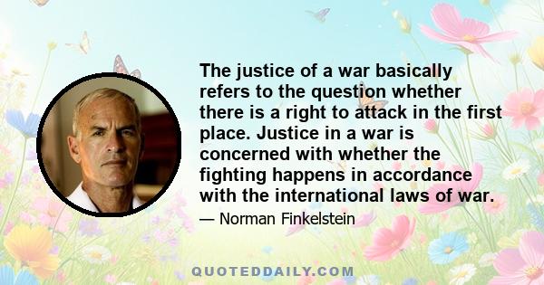 The justice of a war basically refers to the question whether there is a right to attack in the first place. Justice in a war is concerned with whether the fighting happens in accordance with the international laws of