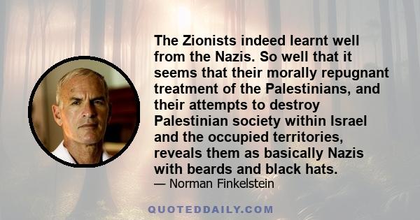 The Zionists indeed learnt well from the Nazis. So well that it seems that their morally repugnant treatment of the Palestinians, and their attempts to destroy Palestinian society within Israel and the occupied