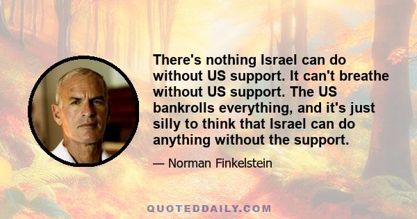 There's nothing Israel can do without US support. It can't breathe without US support. The US bankrolls everything, and it's just silly to think that Israel can do anything without the support.