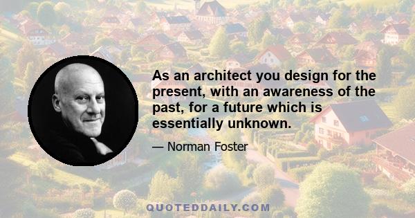 As an architect you design for the present, with an awareness of the past, for a future which is essentially unknown.