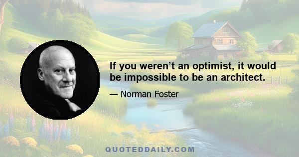 If you weren’t an optimist, it would be impossible to be an architect.