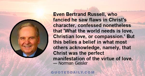 Even Bertrand Russell, who fancied he saw flaws in Christ's character, confessed nonetheless that 'What the world needs is love, Christian love, or compassion.' But this belies a belief in what most others acknowledge,