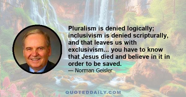 Pluralism is denied logically; inclusivism is denied scripturally, and that leaves us with exclusivism... you have to know that Jesus died and believe in it in order to be saved.