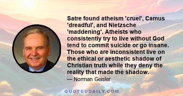 Satre found atheism 'cruel', Camus 'dreadful', and Nietzsche 'maddening'. Atheists who consistently try to live without God tend to commit suicide or go insane. Those who are inconsistent live on the ethical or