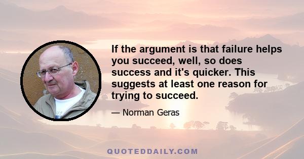 If the argument is that failure helps you succeed, well, so does success and it's quicker. This suggests at least one reason for trying to succeed.