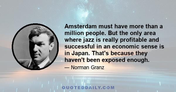 Amsterdam must have more than a million people. But the only area where jazz is really profitable and successful in an economic sense is in Japan. That's because they haven't been exposed enough.