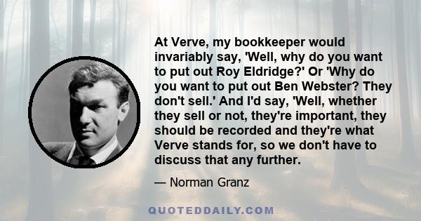 At Verve, my bookkeeper would invariably say, 'Well, why do you want to put out Roy Eldridge?' Or 'Why do you want to put out Ben Webster? They don't sell.' And I'd say, 'Well, whether they sell or not, they're