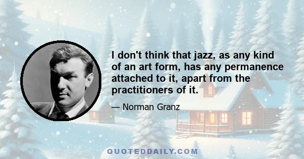 I don't think that jazz, as any kind of an art form, has any permanence attached to it, apart from the practitioners of it.