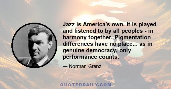 Jazz is America's own. It is played and listened to by all peoples - in harmony together. Pigmentation differences have no place... as in genuine democracy, only performance counts.