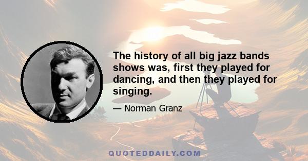 The history of all big jazz bands shows was, first they played for dancing, and then they played for singing.