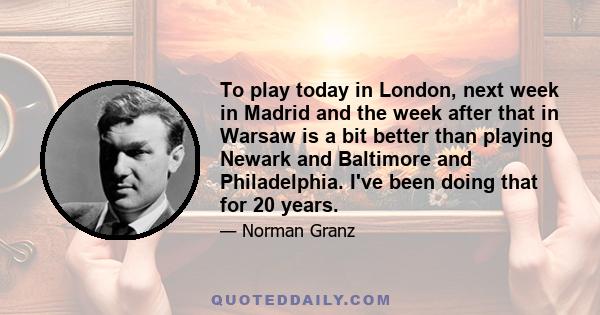 To play today in London, next week in Madrid and the week after that in Warsaw is a bit better than playing Newark and Baltimore and Philadelphia. I've been doing that for 20 years.