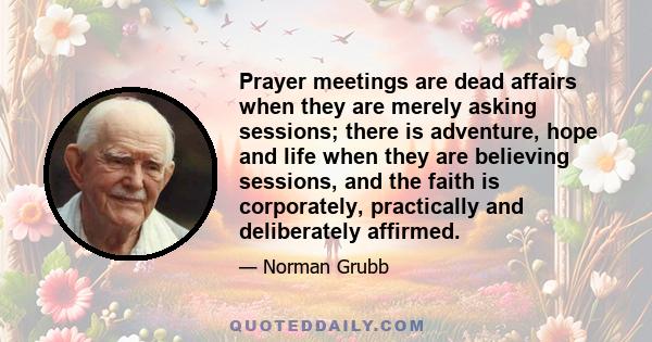 Prayer meetings are dead affairs when they are merely asking sessions; there is adventure, hope and life when they are believing sessions, and the faith is corporately, practically and deliberately affirmed.