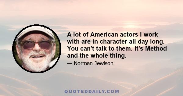 A lot of American actors I work with are in character all day long. You can't talk to them. It's Method and the whole thing.