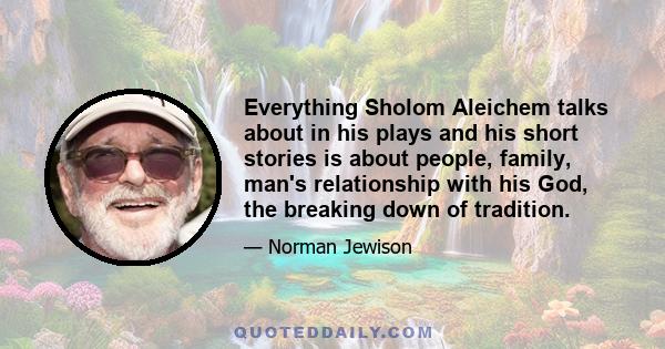 Everything Sholom Aleichem talks about in his plays and his short stories is about people, family, man's relationship with his God, the breaking down of tradition.