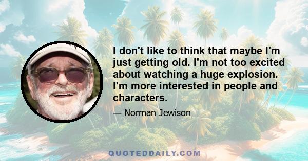 I don't like to think that maybe I'm just getting old. I'm not too excited about watching a huge explosion. I'm more interested in people and characters.