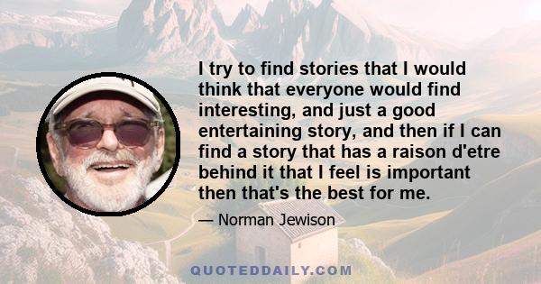 I try to find stories that I would think that everyone would find interesting, and just a good entertaining story, and then if I can find a story that has a raison d'etre behind it that I feel is important then that's