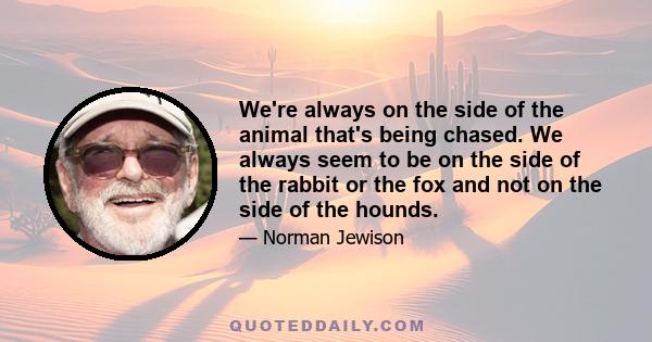 We're always on the side of the animal that's being chased. We always seem to be on the side of the rabbit or the fox and not on the side of the hounds.