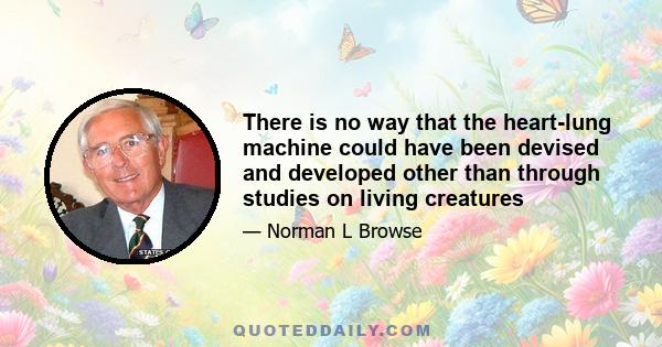 There is no way that the heart-lung machine could have been devised and developed other than through studies on living creatures