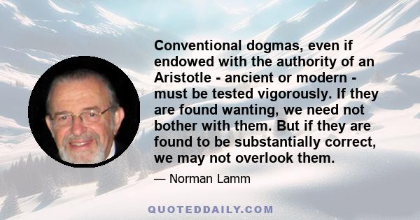 Conventional dogmas, even if endowed with the authority of an Aristotle - ancient or modern - must be tested vigorously. If they are found wanting, we need not bother with them. But if they are found to be substantially 