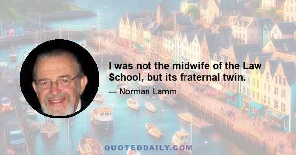 I was not the midwife of the Law School, but its fraternal twin.