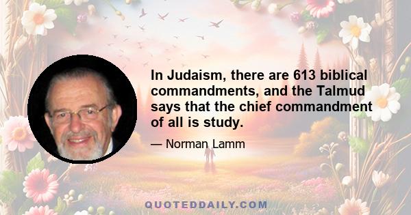 In Judaism, there are 613 biblical commandments, and the Talmud says that the chief commandment of all is study.