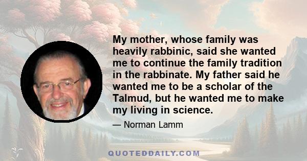 My mother, whose family was heavily rabbinic, said she wanted me to continue the family tradition in the rabbinate. My father said he wanted me to be a scholar of the Talmud, but he wanted me to make my living in