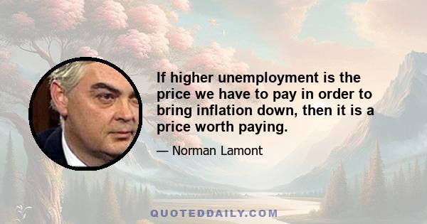 If higher unemployment is the price we have to pay in order to bring inflation down, then it is a price worth paying.