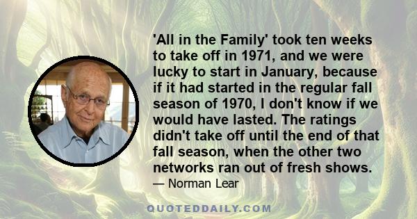 'All in the Family' took ten weeks to take off in 1971, and we were lucky to start in January, because if it had started in the regular fall season of 1970, I don't know if we would have lasted. The ratings didn't take