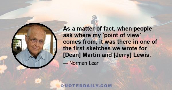 As a matter of fact, when people ask where my 'point of view' comes from, it was there in one of the first sketches we wrote for [Dean] Martin and [Jerry] Lewis.