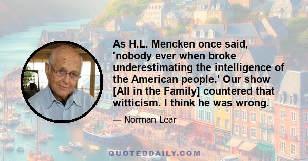 As H.L. Mencken once said, 'nobody ever when broke underestimating the intelligence of the American people.' Our show [All in the Family] countered that witticism. I think he was wrong.