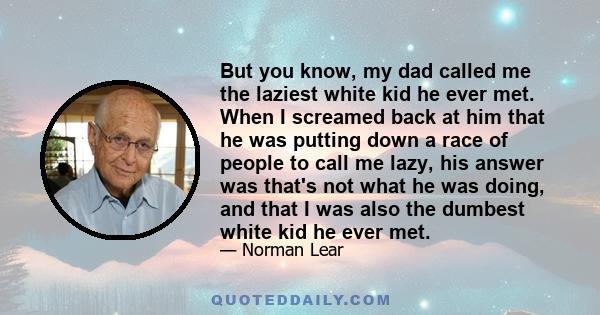 But you know, my dad called me the laziest white kid he ever met. When I screamed back at him that he was putting down a race of people to call me lazy, his answer was that's not what he was doing, and that I was also