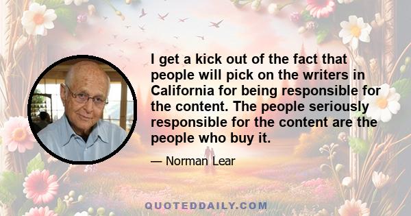 I get a kick out of the fact that people will pick on the writers in California for being responsible for the content. The people seriously responsible for the content are the people who buy it.