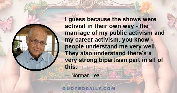 I guess because the shows were activist in their own way - the marriage of my public activism and my career activism, you know - people understand me very well. They also understand there's a very strong bipartisan part 