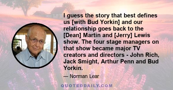 I guess the story that best defines us [with Bud Yorkin] and our relationship goes back to the [Dean] Martin and [Jerry] Lewis show. The four stage managers on that show became major TV creators and directors - John