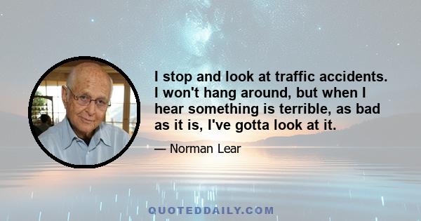 I stop and look at traffic accidents. I won't hang around, but when I hear something is terrible, as bad as it is, I've gotta look at it.