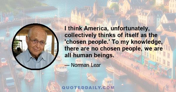 I think America, unfortunately, collectively thinks of itself as the 'chosen people.' To my knowledge, there are no chosen people, we are all human beings.