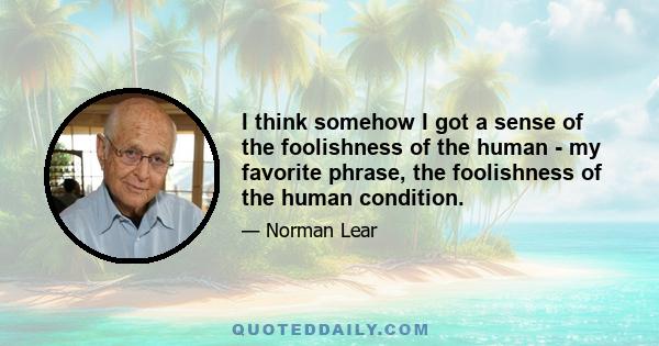 I think somehow I got a sense of the foolishness of the human - my favorite phrase, the foolishness of the human condition.