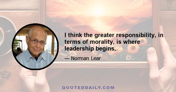 I think the greater responsibility, in terms of morality, is where leadership begins.