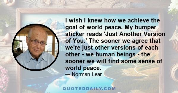 I wish I knew how we achieve the goal of world peace. My bumper sticker reads 'Just Another Version of You.' The sooner we agree that we're just other versions of each other - we human beings - the sooner we will find