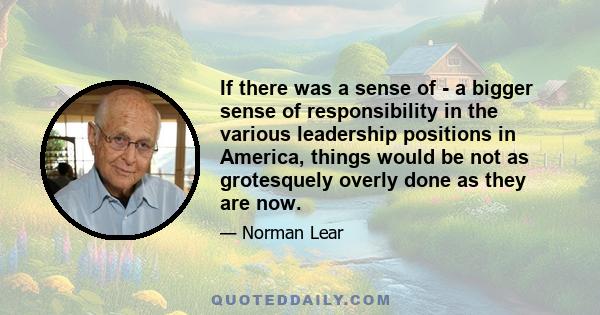 If there was a sense of - a bigger sense of responsibility in the various leadership positions in America, things would be not as grotesquely overly done as they are now.