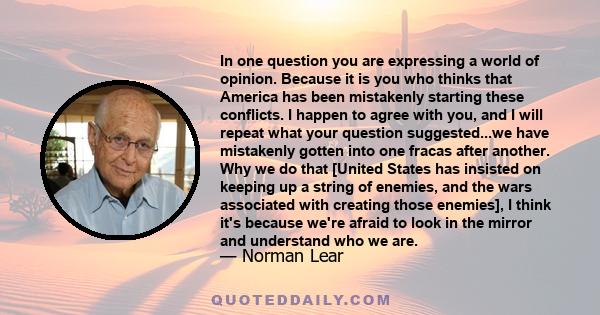 In one question you are expressing a world of opinion. Because it is you who thinks that America has been mistakenly starting these conflicts. I happen to agree with you, and I will repeat what your question