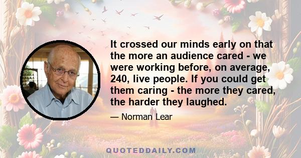 It crossed our minds early on that the more an audience cared - we were working before, on average, 240, live people. If you could get them caring - the more they cared, the harder they laughed.