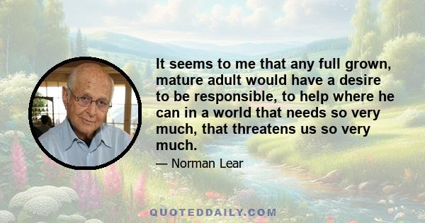 It seems to me that any full grown, mature adult would have a desire to be responsible, to help where he can in a world that needs so very much, that threatens us so very much.