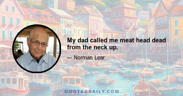 My dad called me meat head dead from the neck up.