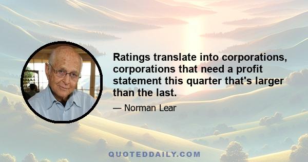 Ratings translate into corporations, corporations that need a profit statement this quarter that's larger than the last.