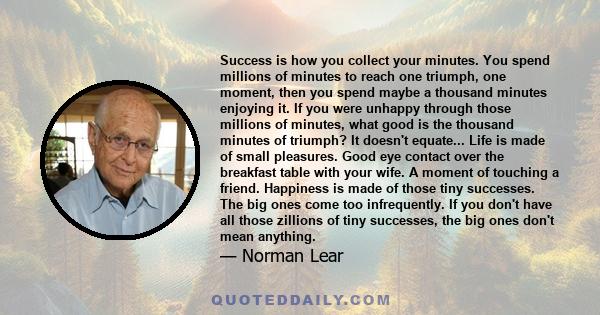 Success is how you collect your minutes. You spend millions of minutes to reach one triumph, one moment, then you spend maybe a thousand minutes enjoying it. If you were unhappy through those millions of minutes, what